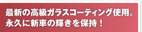 最新の高級ガラスコーティング使用。永久に新車の輝きを保持！